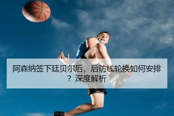 阿森纳签下廷贝尔后，后防线轮换如何安排？深度解析